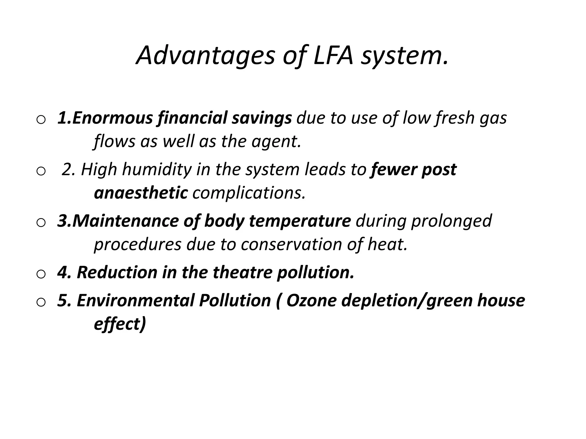 Advantages of LFA system.
o 1.Enormous financial savings due to use of low fresh gas
flows as well as the agent.
o 2. High humidity in the system leads to fewer post
anaesthetic complications.
o 3.Maintenance of body temperature during prolonged
procedures due to conservation of heat.
o 4. Reduction in the theatre pollution.
o 5. Environmental Pollution ( Ozone depletion/green house
effect)
 