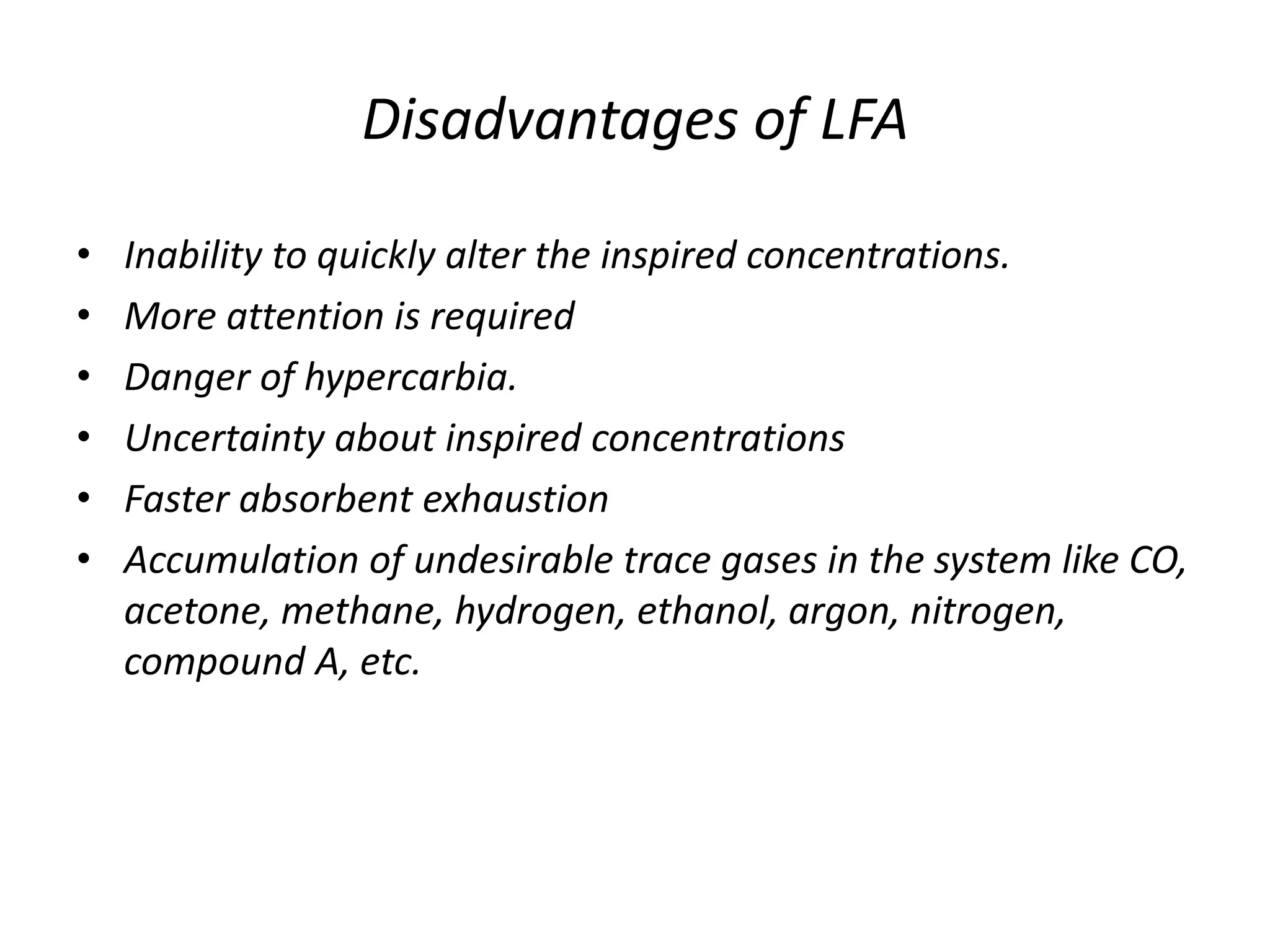 Disadvantages of LFA
• Inability to quickly alter the inspired concentrations.
• More attention is required
• Danger of hypercarbia.
• Uncertainty about inspired concentrations
• Faster absorbent exhaustion
• Accumulation of undesirable trace gases in the system like CO,
acetone, methane, hydrogen, ethanol, argon, nitrogen,
compound A, etc.
 