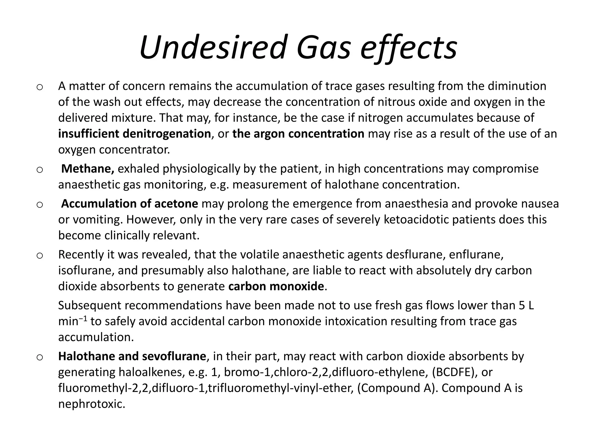 Undesired Gas effects
o A matter of concern remains the accumulation of trace gases resulting from the diminution
of the wash out effects, may decrease the concentration of nitrous oxide and oxygen in the
delivered mixture. That may, for instance, be the case if nitrogen accumulates because of
insufficient denitrogenation, or the argon concentration may rise as a result of the use of an
oxygen concentrator.
o Methane, exhaled physiologically by the patient, in high concentrations may compromise
anaesthetic gas monitoring, e.g. measurement of halothane concentration.
o Accumulation of acetone may prolong the emergence from anaesthesia and provoke nausea
or vomiting. However, only in the very rare cases of severely ketoacidotic patients does this
become clinically relevant.
o Recently it was revealed, that the volatile anaesthetic agents desflurane, enflurane,
isoflurane, and presumably also halothane, are liable to react with absolutely dry carbon
dioxide absorbents to generate carbon monoxide.
Subsequent recommendations have been made not to use fresh gas flows lower than 5 L
min−1 to safely avoid accidental carbon monoxide intoxication resulting from trace gas
accumulation.
o Halothane and sevoflurane, in their part, may react with carbon dioxide absorbents by
generating haloalkenes, e.g. 1, bromo-1,chloro-2,2,difluoro-ethylene, (BCDFE), or
fluoromethyl-2,2,difluoro-1,trifluoromethyl-vinyl-ether, (Compound A). Compound A is
nephrotoxic.
 