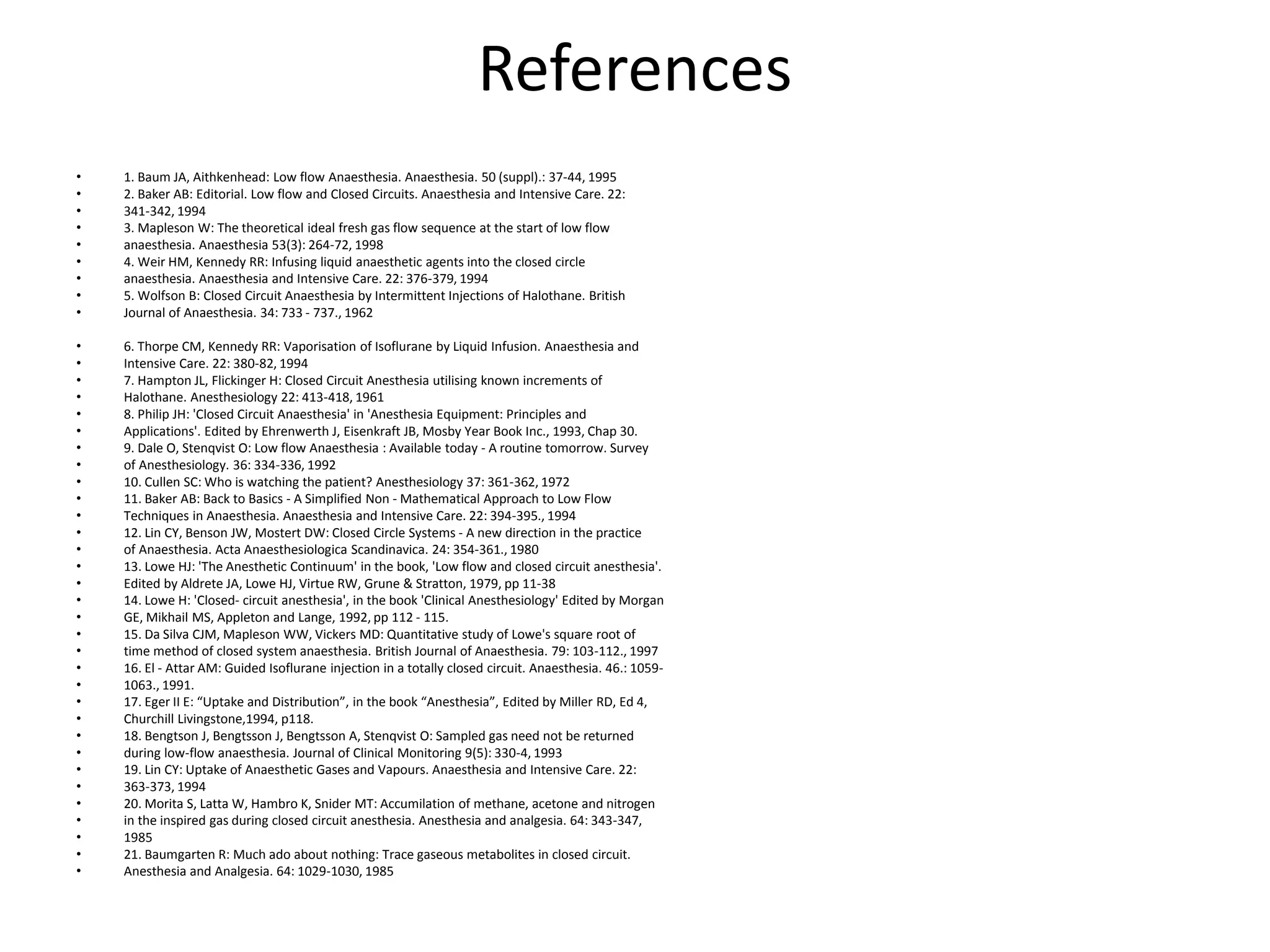 References
• 1. Baum JA, Aithkenhead: Low flow Anaesthesia. Anaesthesia. 50 (suppl).: 37-44, 1995
• 2. Baker AB: Editorial. Low flow and Closed Circuits. Anaesthesia and Intensive Care. 22:
• 341-342, 1994
• 3. Mapleson W: The theoretical ideal fresh gas flow sequence at the start of low flow
• anaesthesia. Anaesthesia 53(3): 264-72, 1998
• 4. Weir HM, Kennedy RR: Infusing liquid anaesthetic agents into the closed circle
• anaesthesia. Anaesthesia and Intensive Care. 22: 376-379, 1994
• 5. Wolfson B: Closed Circuit Anaesthesia by Intermittent Injections of Halothane. British
• Journal of Anaesthesia. 34: 733 - 737., 1962
• 6. Thorpe CM, Kennedy RR: Vaporisation of Isoflurane by Liquid Infusion. Anaesthesia and
• Intensive Care. 22: 380-82, 1994
• 7. Hampton JL, Flickinger H: Closed Circuit Anesthesia utilising known increments of
• Halothane. Anesthesiology 22: 413-418, 1961
• 8. Philip JH: 'Closed Circuit Anaesthesia' in 'Anesthesia Equipment: Principles and
• Applications'. Edited by Ehrenwerth J, Eisenkraft JB, Mosby Year Book Inc., 1993, Chap 30.
• 9. Dale O, Stenqvist O: Low flow Anaesthesia : Available today - A routine tomorrow. Survey
• of Anesthesiology. 36: 334-336, 1992
• 10. Cullen SC: Who is watching the patient? Anesthesiology 37: 361-362, 1972
• 11. Baker AB: Back to Basics - A Simplified Non - Mathematical Approach to Low Flow
• Techniques in Anaesthesia. Anaesthesia and Intensive Care. 22: 394-395., 1994
• 12. Lin CY, Benson JW, Mostert DW: Closed Circle Systems - A new direction in the practice
• of Anaesthesia. Acta Anaesthesiologica Scandinavica. 24: 354-361., 1980
• 13. Lowe HJ: 'The Anesthetic Continuum' in the book, 'Low flow and closed circuit anesthesia'.
• Edited by Aldrete JA, Lowe HJ, Virtue RW, Grune & Stratton, 1979, pp 11-38
• 14. Lowe H: 'Closed- circuit anesthesia', in the book 'Clinical Anesthesiology' Edited by Morgan
• GE, Mikhail MS, Appleton and Lange, 1992, pp 112 - 115.
• 15. Da Silva CJM, Mapleson WW, Vickers MD: Quantitative study of Lowe's square root of
• time method of closed system anaesthesia. British Journal of Anaesthesia. 79: 103-112., 1997
• 16. El - Attar AM: Guided Isoflurane injection in a totally closed circuit. Anaesthesia. 46.: 1059-
• 1063., 1991.
• 17. Eger II E: “Uptake and Distribution”, in the book “Anesthesia”, Edited by Miller RD, Ed 4,
• Churchill Livingstone,1994, p118.
• 18. Bengtson J, Bengtsson J, Bengtsson A, Stenqvist O: Sampled gas need not be returned
• during low-flow anaesthesia. Journal of Clinical Monitoring 9(5): 330-4, 1993
• 19. Lin CY: Uptake of Anaesthetic Gases and Vapours. Anaesthesia and Intensive Care. 22:
• 363-373, 1994
• 20. Morita S, Latta W, Hambro K, Snider MT: Accumilation of methane, acetone and nitrogen
• in the inspired gas during closed circuit anesthesia. Anesthesia and analgesia. 64: 343-347,
• 1985
• 21. Baumgarten R: Much ado about nothing: Trace gaseous metabolites in closed circuit.
• Anesthesia and Analgesia. 64: 1029-1030, 1985
 