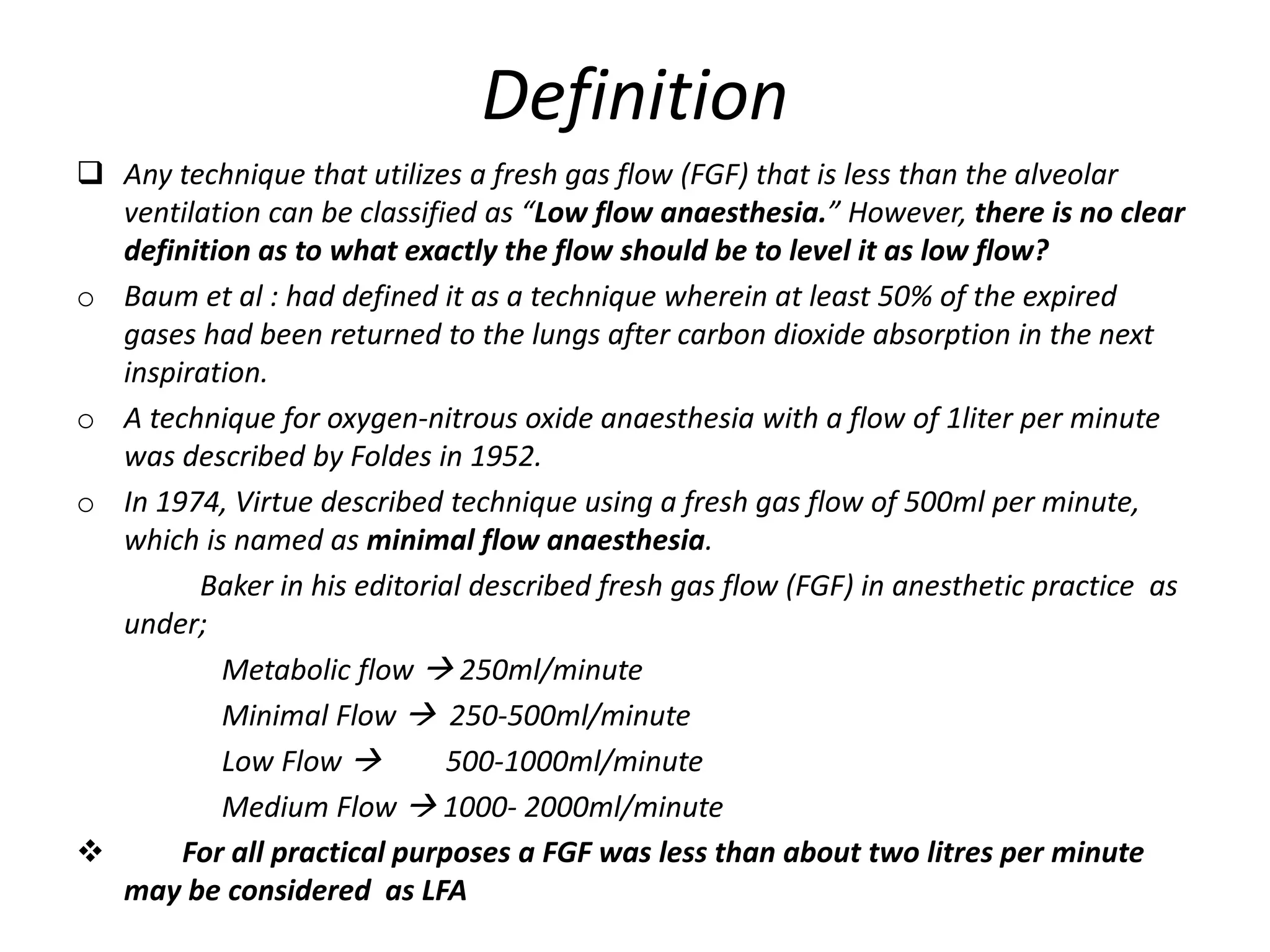 Definition
 Any technique that utilizes a fresh gas flow (FGF) that is less than the alveolar
ventilation can be classified as “Low flow anaesthesia.” However, there is no clear
definition as to what exactly the flow should be to level it as low flow?
o Baum et al : had defined it as a technique wherein at least 50% of the expired
gases had been returned to the lungs after carbon dioxide absorption in the next
inspiration.
o A technique for oxygen-nitrous oxide anaesthesia with a flow of 1liter per minute
was described by Foldes in 1952.
o In 1974, Virtue described technique using a fresh gas flow of 500ml per minute,
which is named as minimal flow anaesthesia.
Baker in his editorial described fresh gas flow (FGF) in anesthetic practice as
under;
Metabolic flow  250ml/minute
Minimal Flow  250-500ml/minute
Low Flow  500-1000ml/minute
Medium Flow  1000- 2000ml/minute
 For all practical purposes a FGF was less than about two litres per minute
may be considered as LFA
 