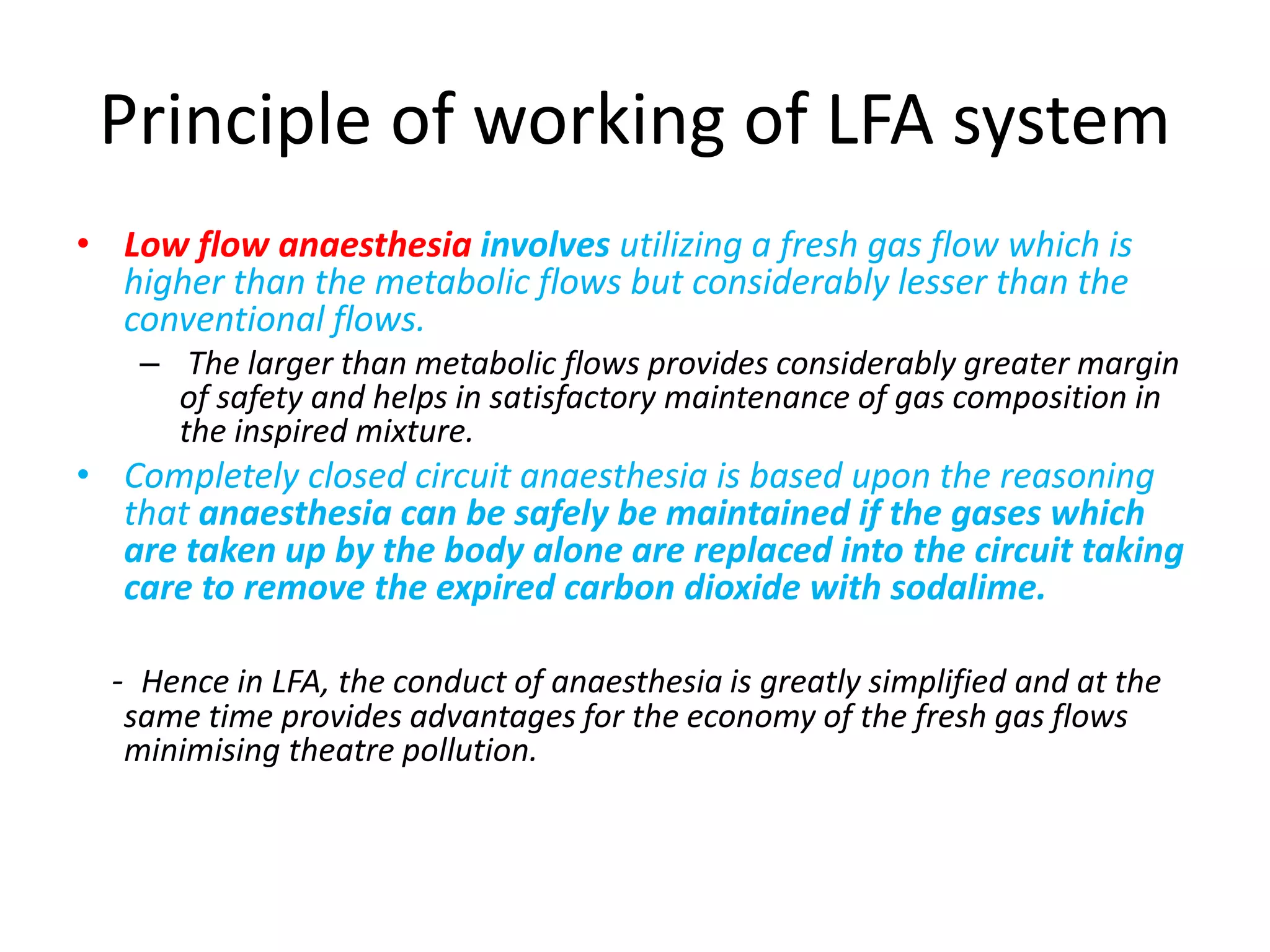Principle of working of LFA system
• Low flow anaesthesia involves utilizing a fresh gas flow which is
higher than the metabolic flows but considerably lesser than the
conventional flows.
– The larger than metabolic flows provides considerably greater margin
of safety and helps in satisfactory maintenance of gas composition in
the inspired mixture.
• Completely closed circuit anaesthesia is based upon the reasoning
that anaesthesia can be safely be maintained if the gases which
are taken up by the body alone are replaced into the circuit taking
care to remove the expired carbon dioxide with sodalime.
- Hence in LFA, the conduct of anaesthesia is greatly simplified and at the
same time provides advantages for the economy of the fresh gas flows
minimising theatre pollution.
 