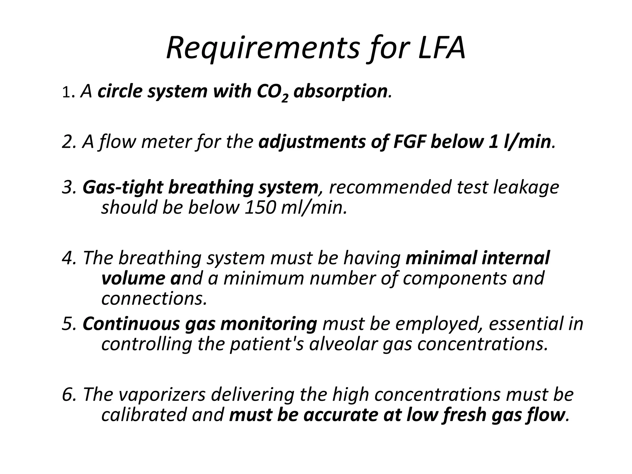 Requirements for LFA
1. A circle system with CO2 absorption.
2. A flow meter for the adjustments of FGF below 1 l/min.
3. Gas-tight breathing system, recommended test leakage
should be below 150 ml/min.
4. The breathing system must be having minimal internal
volume and a minimum number of components and
connections.
5. Continuous gas monitoring must be employed, essential in
controlling the patient's alveolar gas concentrations.
6. The vaporizers delivering the high concentrations must be
calibrated and must be accurate at low fresh gas flow.
 