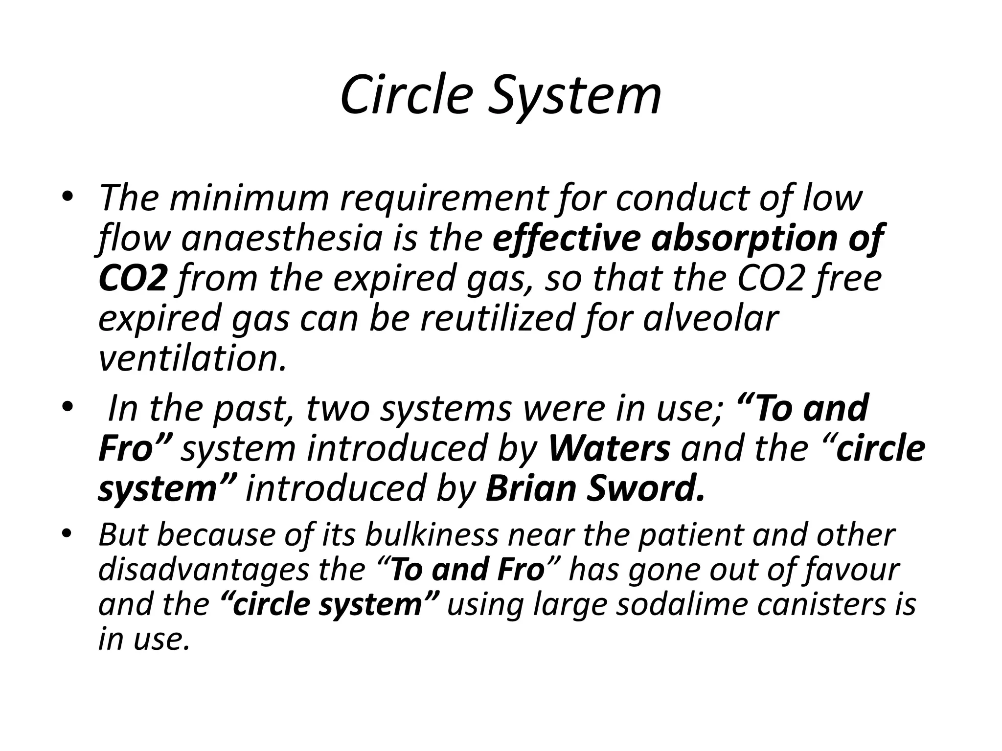 Circle System
• The minimum requirement for conduct of low
flow anaesthesia is the effective absorption of
CO2 from the expired gas, so that the CO2 free
expired gas can be reutilized for alveolar
ventilation.
• In the past, two systems were in use; “To and
Fro” system introduced by Waters and the “circle
system” introduced by Brian Sword.
• But because of its bulkiness near the patient and other
disadvantages the “To and Fro” has gone out of favour
and the “circle system” using large sodalime canisters is
in use.
 