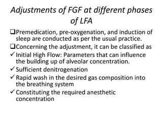 Adjustments of FGF at different phases
of LFA
Premedication, pre-oxygenation, and induction of
sleep are conducted as per the usual practice.
Concerning the adjustment, it can be classified as
Initial High Flow: Parameters that can influence
the building up of alveolar concentration.
Sufficient denitrogenation
Rapid wash in the desired gas composition into
the breathing system
Constituting the required anesthetic
concentration
 