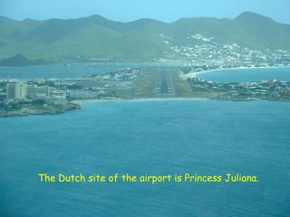 The Dutch site of the airport is Princess Juliana.
 