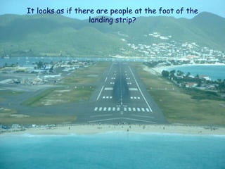 It looks as if there are people at the foot of the
                   landing strip?
 