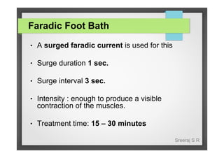 Faradic Foot Bath
●

A surged faradic current is used for this

●

Surge duration 1 sec.

●

Surge interval 3 sec.

●

Intensity : enough to produce a visible
contraction of the muscles.

●

Treatment time: 15 – 30 minutes
Sreeraj S R

 