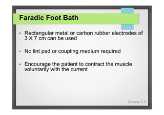 Faradic Foot Bath
●

Rectangular metal or carbon rubber electrodes of
3 X 7 cm can be used

●

No lint pad or coupling medium required

●

Encourage the patient to contract the muscle
voluntarily with the current

Sreeraj S R

 