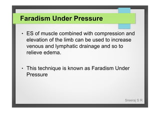 Faradism Under Pressure
●

ES of muscle combined with compression and
elevation of the limb can be used to increase
venous and lymphatic drainage and so to
relieve edema.

●

This technique is known as Faradism Under
Pressure

Sreeraj S R

 