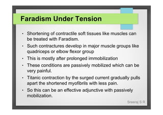 Faradism Under Tension
●

●

●
●

●

●

Shortening of contractile soft tissues like muscles can
be treated with Faradism.
Such contractures develop in major muscle groups like
quadriceps or elbow flexor group
This is mostly after prolonged immobilization
These conditions are passively mobilized which can be
very painful.
Titanic contraction by the surged current gradually pulls
apart the shortened myofibrils with less pain.
So this can be an effective adjunctive with passively
mobilization.
Sreeraj S R

 