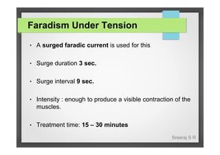 Faradism Under Tension
●

A surged faradic current is used for this

●

Surge duration 3 sec.

●

Surge interval 9 sec.

●

Intensity : enough to produce a visible contraction of the
muscles.

●

Treatment time: 15 – 30 minutes
Sreeraj S R

 