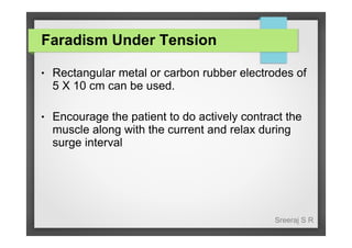 Faradism Under Tension
●

Rectangular metal or carbon rubber electrodes of
5 X 10 cm can be used.

●

Encourage the patient to do actively contract the
muscle along with the current and relax during
surge interval

Sreeraj S R

 