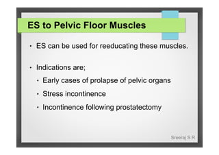 ES to Pelvic Floor Muscles
●

ES can be used for reeducating these muscles.

●

Indications are;
●

Early cases of prolapse of pelvic organs

●

Stress incontinence

●

Incontinence following prostatectomy

Sreeraj S R

 