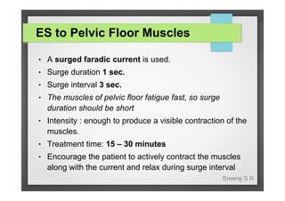ES to Pelvic Floor Muscles
●

A surged faradic current is used.

●

Surge duration 1 sec.

●

Surge interval 3 sec.

●

The muscles of pelvic floor fatigue fast, so surge
duration should be short

●

Intensity : enough to produce a visible contraction of the
muscles.

●

Treatment time: 15 – 30 minutes

●

Encourage the patient to actively contract the muscles
along with the current and relax during surge interval
Sreeraj S R

 