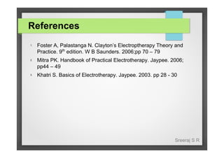 References
1.

Foster A, Palastanga N. Clayton’s Electroptherapy Theory and
Practice. 9th edition. W B Saunders. 2006;pp 70 – 79

2.

Mitra PK. Handbook of Practical Electrotherapy. Jaypee. 2006;
pp44 – 49

3.

Khatri S. Basics of Electrotherapy. Jaypee. 2003. pp 28 - 30

Sreeraj S R

 
