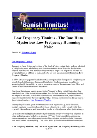 Low Frequency Tinnitus - The Taos Hum
    Mysterious Low Frequency Humming
                  Noise
Written by: Tinnitus Advisor



Low Frequency Tinnitus

Residents in Great Britain and portions of the South Western United States undergo subsisted
in complaining about a infuriating hum that at the moment keeps to persist. Furthermore,
research workers have been powerless to determine its origin. Not all persons can hear the
low pitched hum, in addition to individuals who say so it appears simulated in nature. Low
Frequency Tinnitus

In 1977, a UK newspaper received almost 800 correspondences from persons complaining of
loss of sleep, light headness, shortness of breath, sore heads, uneasiness, grouchiness,
worsening health, incapability to read or study on account of the continuous hum. Most well
known in the United States is the "Taos Hum".

Over there the nuisance was so serious for the "hearers" in Taos, United States, that they
coordinated and called upon Congress to look into the issue and assist them in determining
the origins of the sound. No definitive sources were uncovered however, one widespread
supposition contains that the hum is produced by a military communications device used to
liaise with submarines. Low Frequency Tinnitus

The majority of hearers speak about the sound which begins quickly, never decreases,
hampers sleep and is additionally evident inside a household or motor vehicle rather than
externally. Some characterize it as sounding similar to a diesel engine idling, in the distance.

Given that it has not been substantiated by microphones or very low frequency antennae, its
origin and nature are nevertheless an enigma. 1997 saw Congress guide researchers and
commentators from some of the most esteemed investigation institutions in the country to
look into a curious low frequency "Taos Hum" heard by inhabitants around and nearby the


Low Frequency Tinnitus - The Taos Hum Mysterious Low Frequency Humming Noise
                                    © 2010
 
