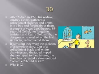  After X died in 1991, his widow,
Audrey Geisel, gathered a
collection of sketches and drafts
into a box and forgot about them.
A couple of years ago, the now 93-
year-old Geisel, her longtime
assistant and Cathy Goldsmith, the
designer who worked on the last
six books, rediscovered them.
 It turns out they were the skeleton
of a complete story. Out of a
collection of black-and-white
drawings and the faded, typed
rhymes taped to the pictures, the
team has recreated a story entitled
“What Pet Should I Get?”
 Who is X?
 