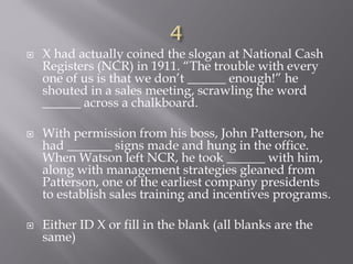  X had actually coined the slogan at National Cash
Registers (NCR) in 1911. “The trouble with every
one of us is that we don’t ______ enough!” he
shouted in a sales meeting, scrawling the word
______ across a chalkboard.
 With permission from his boss, John Patterson, he
had _______ signs made and hung in the office.
When Watson left NCR, he took ______ with him,
along with management strategies gleaned from
Patterson, one of the earliest company presidents
to establish sales training and incentives programs.
 Either ID X or fill in the blank (all blanks are the
same)
 