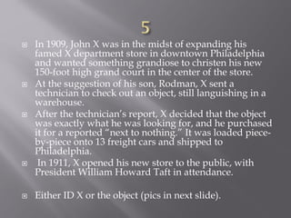  In 1909, John X was in the midst of expanding his
famed X department store in downtown Philadelphia
and wanted something grandiose to christen his new
150-foot high grand court in the center of the store.
 At the suggestion of his son, Rodman, X sent a
technician to check out an object, still languishing in a
warehouse.
 After the technician’s report, X decided that the object
was exactly what he was looking for, and he purchased
it for a reported “next to nothing.” It was loaded piece-
by-piece onto 13 freight cars and shipped to
Philadelphia.
 In 1911, X opened his new store to the public, with
President William Howard Taft in attendance.
 Either ID X or the object (pics in next slide).
 