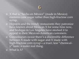  X that is “hecho en México” (made in Mexico)
contains cane sugar rather than high-fructose corn
syrup.
 Hipsters and the trendy restaurants they patronize
have known about Mexican X for some time now,
and bodegas in Los Angeles have stocked it to
appeal to their Mexican-American customers.
 Connoisseurs swear there’s a discernible difference
between X made with sugar and X made with
high-fructose corn syrup—a truer, less “chemical-
y” taste; a realer real thing.
 What is X?
 
