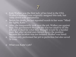  Kate Walker was the first lady of her kind in the USA.
Walker's husband was originally assigned this task, but
came down with pneumonia.
 Before his death, his last reported words to her were “Mind
the lights, Katie.”
 After she temporarily took over the job, Walker ran against
bias: The government thought she was too small to do the
job, and looked for what they thought would be a hardier
man. But after several men turned down the position
because the location was too isolated, Walker was hired.
 She not only performed her job to perfection but also saved
50 lives.
 What was Katie’s job?
 
