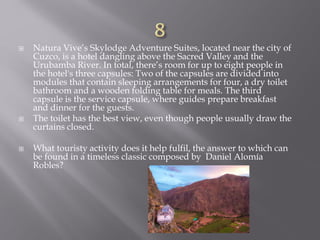  Natura Vive’s Skylodge Adventure Suites, located near the city of
Cuzco, is a hotel dangling above the Sacred Valley and the
Urubamba River. In total, there’s room for up to eight people in
the hotel's three capsules: Two of the capsules are divided into
modules that contain sleeping arrangements for four, a dry toilet
bathroom and a wooden folding table for meals. The third
capsule is the service capsule, where guides prepare breakfast
and dinner for the guests.
 The toilet has the best view, even though people usually draw the
curtains closed.
 What touristy activity does it help fulfil, the answer to which can
be found in a timeless classic composed by Daniel Alomía
Robles?
 