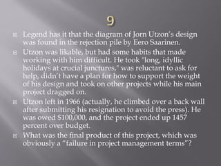  Legend has it that the diagram of Jorn Utzon’s design
was found in the rejection pile by Eero Saarinen.
 Utzon was likable, but had some habits that made
working with him difficult. He took "long, idyllic
holidays at crucial junctures," was reluctant to ask for
help, didn’t have a plan for how to support the weight
of his design and took on other projects while his main
project dragged on.
 Utzon left in 1966 (actually, he climbed over a back wall
after submitting his resignation to avoid the press). He
was owed $100,000, and the project ended up 1457
percent over budget.
 What was the final product of this project, which was
obviously a “failure in project management terms”?
 