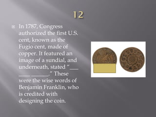  In 1787, Congress
authorized the first U.S.
cent, known as the
Fugio cent, made of
copper. It featured an
image of a sundial, and
underneath, stated “___
____ ______.” These
were the wise words of
Benjamin Franklin, who
is credited with
designing the coin.
 