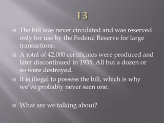  The bill was never circulated and was reserved
only for use by the Federal Reserve for large
transactions.
 A total of 42,000 certificates were produced and
later discontinued in 1935. All but a dozen or
so were destroyed.
 It is illegal to possess the bill, which is why
we’ve probably never seen one.
 What are we talking about?
 
