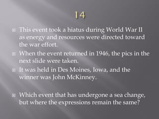  This event took a hiatus during World War II
as energy and resources were directed toward
the war effort.
 When the event returned in 1946, the pics in the
next slide were taken.
 It was held in Des Moines, Iowa, and the
winner was John McKinney.
 Which event that has undergone a sea change,
but where the expressions remain the same?
 