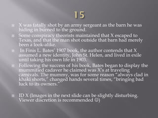  X was fatally shot by an army sergeant as the barn he was
hiding in burned to the ground.
 Some conspiracy theorists maintained that X escaped to
Texas, and that the man shot outside that barn had merely
been a look-alike.
 In Finis L. Bates’ 1907 book, the author contends that X
assumed a new identity, John St. Helen, and lived in exile
until taking his own life in 1903.
 Following the success of his book, Bates began to display the
mummified cadaver he claimed was X’s at traveling
carnivals. The mummy, was for some reason “always clad in
khaki shorts,” changed hands several times, “bringing bad
luck to its owners.”
 ID X (Images in the next slide can be slightly disturbing.
Viewer discretion is recommended )
 