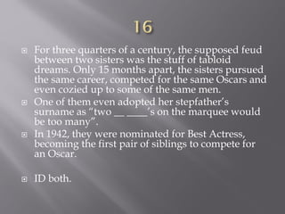  For three quarters of a century, the supposed feud
between two sisters was the stuff of tabloid
dreams. Only 15 months apart, the sisters pursued
the same career, competed for the same Oscars and
even cozied up to some of the same men.
 One of them even adopted her stepfather’s
surname as “two __ ____’s on the marquee would
be too many”.
 In 1942, they were nominated for Best Actress,
becoming the first pair of siblings to compete for
an Oscar.
 ID both.
 