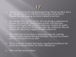  After X, he married the photojournalist Inge Morat and they had a
son. The kid was born with Down Syndrome and he hid it.
Despite his wife begging, he never wanted to see him.
 But one day they met by chance. He was giving a conference in
defense of a mentally handicapped person, who had been
sentenced to death after a forced confession. Amidst the public
was his son with Down Syndrome. After the conference, the son
went to the stand and hugged his father effusively.
 The father had no idea how to shake that man off, until the
unknown man released him and told him: "I'm your son Daniel
and I'm very proud of you, dad".
 This is a real life incident that finds a significant mention in the
movie "Los Abrazos Rotos" by Pedro Almodovar.
 Who was the famous father?
 