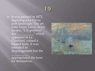  It was painted in 1872,
depicting a Le Havre
port landscape. The art
critic Louis Leroy, in his
review, "L'Exposition
des __________," which
appeared in Le
Charivari, coined a
related term. It was
intended as
disparagement but the
___________
appropriated the term
for themselves.
 