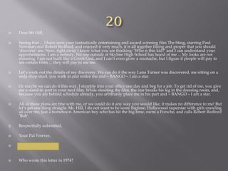  Dear Mr Hill,
 Seeing that ... I have seen your fantastically entertaining and award-winning film The Sting, starring Paul
Newman and Robert Redford, and enjoyed it very much, it is all together fitting and proper that you should
‘discover’ me. Now, right away I know what you are thinking: ‘Who is this kid?’ and I can understand your
apprehensions. I am a nobody. No one outside of Skyline High School has heard of me ... My looks are not
stunning. I am not built like a Greek God, and I can’t even grow a mustache, but I figure if people will pay to
see certain films ... they will pay to see me.
 Let’s work out the details of my discovery. We can do it the way Lana Turner was discovered, me sitting on a
soda shop stool, you walk in and notice me and – BANGO – I am a star.
 Or maybe we can do it this way. I stumble into your office one day and beg for a job. To get rid of me, you give
me a stand-in part in your next film. While shooting the film, the star breaks his leg in the dressing room, and,
because you are behind schedule already, you arbitrarily place me in his part and – BANGO – I am a star.
 All of these plans are fine with me, or we could do it any way you would like, it makes no difference to me! But
let’s get one thing straight. Mr. Hill, I do not want to be some bigtime, Hollywood superstar with girls crawling
all over me, just a hometown American boy who has hit the big-time, owns a Porsche, and calls Robert Redford
‘Bob’.
 Respectfully submitted,
 Your Pal Forever,
 Thomas J Hanks
 Who wrote this letter in 1974?
 