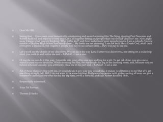  Dear Mr Hill,
 Seeing that ... I have seen your fantastically entertaining and award-winning film The Sting, starring Paul Newman and
Robert Redford, and enjoyed it very much, it is all together fitting and proper that you should ‘discover’ me. Now, right
away I know what you are thinking: ‘Who is this kid?’ and I can understand your apprehensions. I am a nobody. No one
outside of Skyline High School has heard of me ... My looks are not stunning. I am not built like a Greek God, and I can’t
even grow a mustache, but I figure if people will pay to see certain films ... they will pay to see me.
 Let’s work out the details of my discovery. We can do it the way Lana Turner was discovered, me sitting on a soda shop
stool, you walk in and notice me and – BANGO – I am a star.
 Or maybe we can do it this way. I stumble into your office one day and beg for a job. To get rid of me, you give me a
stand-in part in your next film. While shooting the film, the star breaks his leg in the dressing room, and, because you are
behind schedule already, you arbitrarily place me in his part and – BANGO – I am a star.
 All of these plans are fine with me, or we could do it any way you would like, it makes no difference to me! But let’s get
one thing straight. Mr. Hill, I do not want to be some bigtime, Hollywood superstar with girls crawling all over me, just a
hometown American boy who has hit the big-time, owns a Porsche, and calls Robert Redford ‘Bob’.
 Respectfully submitted,
 Your Pal Forever,
 Thomas J Hanks
 