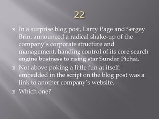  In a surprise blog post, Larry Page and Sergey
Brin, announced a radical shake-up of the
company’s corporate structure and
management, handing control of its core search
engine business to rising star Sundar Pichai.
 Not above poking a little fun at itself:
embedded in the script on the blog post was a
link to another company’s website.
 Which one?
 