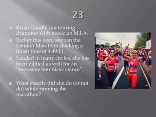  Kiran Gandhi is a touring
drummer with musician M.I.A.
 Earlier this year, she ran the
London Marathon clocking a
finish time of 4:49:11.
 Lauded in many circles, she has
been vilified as well for an
“excessive feministic stance”.
 What exactly did she do (or not
do) while running the
marathon?
 