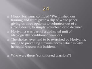  Hisao Horiyama confided “We finished our
training and were given a slip of white paper
giving us three options: to volunteer out of a
strong desire, to simply volunteer, or to decline”.
 Horiyama was part of a dedicated unit of
ideologically conditioned warriors.
 The choice never had to be exercised by Horiyama,
owing to prevailing circumstances, which is why
he could recount this incident.
 Who were these “conditioned warriors”?
 