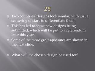  Two countries’ designs look similar, with just a
scattering of stars to differentiate them.
 This has led to some new designs being
submitted, which will be put to a referendum
later this year.
 Some of the more grotesque ones are shown in
the next slide.
 What will the chosen design be used for?
 