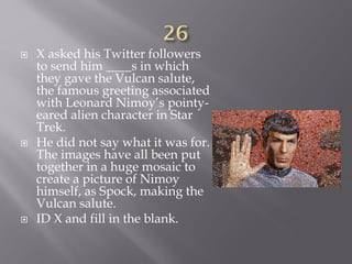  X asked his Twitter followers
to send him ____s in which
they gave the Vulcan salute,
the famous greeting associated
with Leonard Nimoy’s pointy-
eared alien character in Star
Trek.
 He did not say what it was for.
The images have all been put
together in a huge mosaic to
create a picture of Nimoy
himself, as Spock, making the
Vulcan salute.
 ID X and fill in the blank.
 
