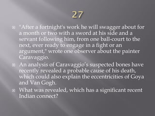  "After a fortnight's work he will swagger about for
a month or two with a sword at his side and a
servant following him, from one ball-court to the
next, ever ready to engage in a fight or an
argument," wrote one observer about the painter
Caravaggio.
 An analysis of Caravaggio’s suspected bones have
recently revealed a probable cause of his death,
which could also explain the eccentricities of Goya
and Van Gogh.
 What was revealed, which has a significant recent
Indian connect?
 