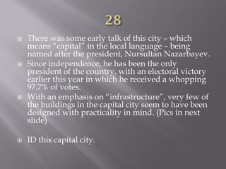  There was some early talk of this city – which
means “capital” in the local language – being
named after the president, Nursultan Nazarbayev.
 Since independence, he has been the only
president of the country, with an electoral victory
earlier this year in which he received a whopping
97.7% of votes.
 With an emphasis on “infrastructure”, very few of
the buildings in the capital city seem to have been
designed with practicality in mind. (Pics in next
slide)
 ID this capital city.
 