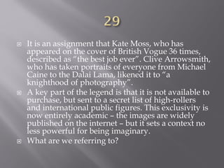  It is an assignment that Kate Moss, who has
appeared on the cover of British Vogue 36 times,
described as “the best job ever”. Clive Arrowsmith,
who has taken portraits of everyone from Michael
Caine to the Dalai Lama, likened it to “a
knighthood of photography”.
 A key part of the legend is that it is not available to
purchase, but sent to a secret list of high-rollers
and international public figures. This exclusivity is
now entirely academic – the images are widely
published on the internet – but it sets a context no
less powerful for being imaginary.
 What are we referring to?
 