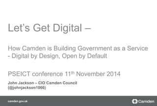 Let’s Get Digital – 
How Camden is Building Government as a Service 
- Digital by Design, Open by Default 
PSEICT conference 11th November 2014 
John Jackson – CIO Camden Council 
(@johnjackson1066) 
camden.gov.uk 
 