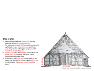 Structure:
• It was sheltered by a huge hipped roof, but was
gradually replaced by a saddleback roof.
• The support structure of this farmsteads consists of a
sophisticated heavy timber framework, with oak
posts along the hall defining bay ranging in width
from 6ft 6in (2m) to 8ft (2.5m).
• External walls were of half-timber construction, with
wattle - and - daub infilling; later brick, a more
permanent material was used.
• In contrast to the 6ft 6in (2m) ceiling height of the
stables, the clearance in the hall is about 12ft (3.6m),
in order to allow the passage of fully loaded hay
wagon.
6’-6”(2m)
12’-0”(3.6m)
6ft 6in – 8ft
Mostasim Billah | 0417012036 | Arch6303 | Domestic Architecture
 