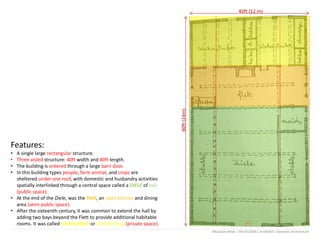 Features:
• A single large rectangular structure.
• Three aisled structure: 40ft width and 80ft length.
• The building is entered through a large barn door.
• In this building types people, farm animal, and crops are
sheltered under one roof, with domestic and husbandry activities
spatially interlinked through a central space called a DIELE of hall
(public space).
• At the end of the Diele, was the Flett, an open kitchen and dining
area (semi-public space).
• After the sixteenth century, it was common to extend the hall by
adding two bays beyond the Flett to provide additional habitable
rooms. It was called Kammerfach or chamber bay (private space).
40ft (12 m)
80ft(24m)
Mostasim Billah | 0417012036 | Arch6303 | Domestic Architecture
 