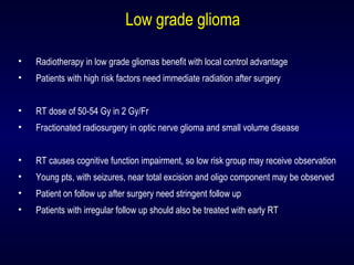 Low grade gliomaLow grade glioma
• Radiotherapy in low grade gliomas benefit with local control advantage
• Patients with high risk factors need immediate radiation after surgery
• RT dose of 50-54 Gy in 2 Gy/Fr
• Fractionated radiosurgery in optic nerve glioma and small volume disease
• RT causes cognitive function impairment, so low risk group may receive observation
• Young pts, with seizures, near total excision and oligo component may be observed
• Patient on follow up after surgery need stringent follow up
• Patients with irregular follow up should also be treated with early RT
 