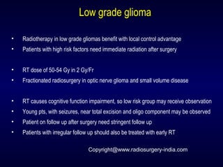 Low grade gliomaLow grade glioma
• Radiotherapy in low grade gliomas benefit with local control advantage
• Patients with high risk factors need immediate radiation after surgery
• RT dose of 50-54 Gy in 2 Gy/Fr
• Fractionated radiosurgery in optic nerve glioma and small volume disease
• RT causes cognitive function impairment, so low risk group may receive observation
• Young pts, with seizures, near total excision and oligo component may be observed
• Patient on follow up after surgery need stringent follow up
• Patients with irregular follow up should also be treated with early RT
Copyright@www.radiosurgery-india.com
 